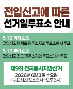 전입신고에 따른 선거일투표소 안내 전입신고에 따른 선거일투표소 안내
5.12.까지 신고
전입신고한 새로운 주소지의 투표소에서 투표
5.13.부터 신고 전입신고 전 과거주소지의 투표소에서 투표
제9회 전국동시지방선거
2026년 6월 3일 수요일 (투표시간:오전6시~오후6시)