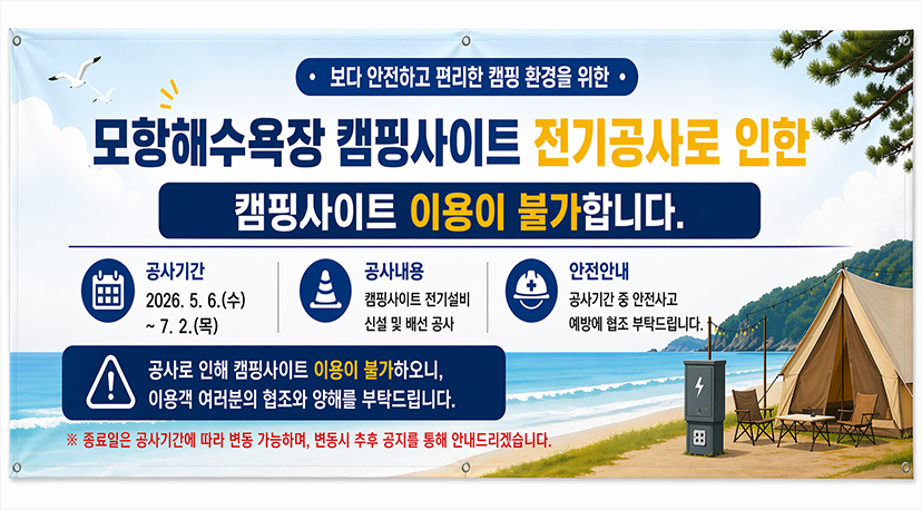 모항해수욕장 전기공사 보다 안전하고 편리한 캠핑 환경을 위한
모항해수욕장 캠핑사이트 전기공사로 인한 
캠핑사이트 이용이 불가합니다.
공사기간 : 2026.5.6.(수) ~ 7.2.(목)
공사내용 : 캠핑사이트 전기설비 신설 및 배선 공사
안전안내 : 공사기간 중 안전사고 예방에 협조 부탁드립니다.
공사로인한 캠핑사이트 이용이 불가하오니, 이용객 여러분의 협조와 양해를 부탁드립니다.
※종료일은 공사기간에 따라 변동 가능하며, 변동시 추후 공지를 통해 안내드리겠습니다.