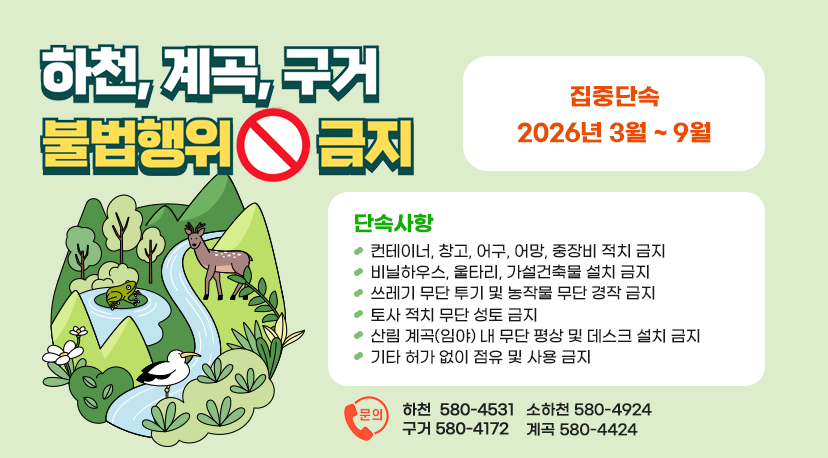 하천 계곡 등 불법행위 금지 하천, 계곡, 구거 불법행위 금지
집중단속 2026년 3월 ~ 9월
단속사항
컨테이너, 창고, 어구, 어망, 중장비 적치 금지
비닐하우스, 울타리, 가설건축물 설치 금지
쓰레기 무단 투기 및 농작물 무단 경작 금지
토사 적치 무단 성토 금지
산림 계곡(임야) 내 무단 평상 및 데크 설치 금지
기타 허가 없이 점유 및 사용 금지
문의
하천 580-4531
소하천 580-4924
구거 580-4172
계곡 580-4424