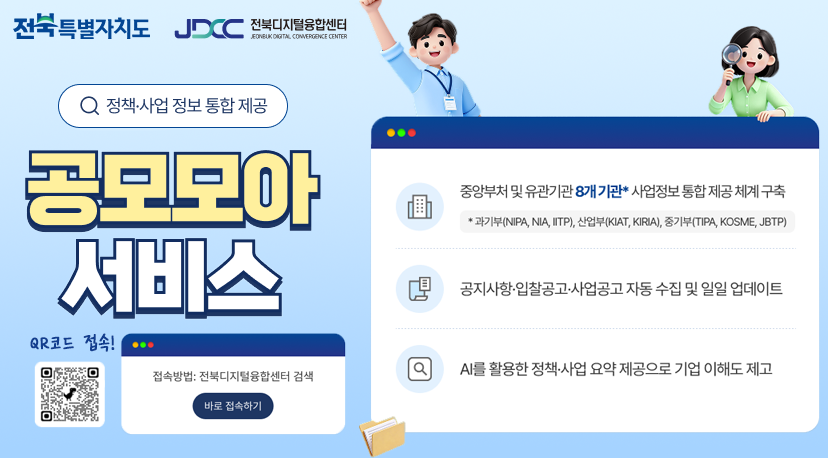 공공모아 서비스 전북특별자치도
JDCC
전북디지털융합센터
FONEUKONGITAL CONVERGENCE CENTER
Q 정책·사업 정보 통합 제공
공모모아 서비스
...
중앙부처 및 유관기관 8개 기관* 사업정보 통합 제공 체계 구축
* 과기부(NIPA, NIA, IITP), 산업부(KIAT, KIRIA), 중기부(TIPA, KOSME, JBTP)
공지사항 입찰공고·사업공고 자동 수집 및 일일 업데이트
Q
AI를 활용한 정책·사업 요약 제공으로 기업 이해도 제고
QR코드로 접속!
...
접속방법: 전북디지털융합센터 검색
바로 접속하기