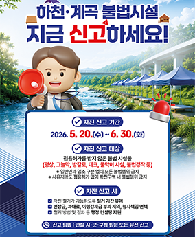 260609 하천계곡 불법시설 신고 하천·계곡 불법시설
지금 신고하세요!
자진 신고 기간
2026.5.20.(수)~6.30.(화)
자진 신고 대상
점용허가를 받지 않은 불법 시설물
(평상, 그늘막, 방갈로, 데크, 물막이 시설, 불법경작 등)
* 일반인과 업소 구분 없이 모든 불법행위 금지
* 사유지라도 점용허가 없이 하천구역 내 불법행위 금지
자진 신고 시
자진 철거가 가능하도록 철거 기간 유예
변상금, 과태료, 이행강제금 부과 제외, 형사책임 면책
철거 방법 및 절차 등 행정 컨설팅 지원
신고 방법: 관할 시·군·구청 방문 또는 유선 신고
행정안전부