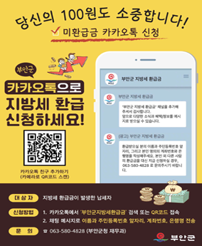 지방세 환급 신청 당신의 100원도 소중합니다!
미환급금 카카오톡 신청
부안군 카카오톡으로
지방세 환급 신청하세요!
대상자: 지방세 환급금이 발생한 납세자
신청방법: 
1. 카카오톡에서 부안군지방세환급금 검색 또는 QR코드 접속
2. 채팅 메시지로 이름과 주민등록번호 자리 계좌번호, 은행명 전송
문의: 063-580-4828 [부안군청 재무과)
부안군