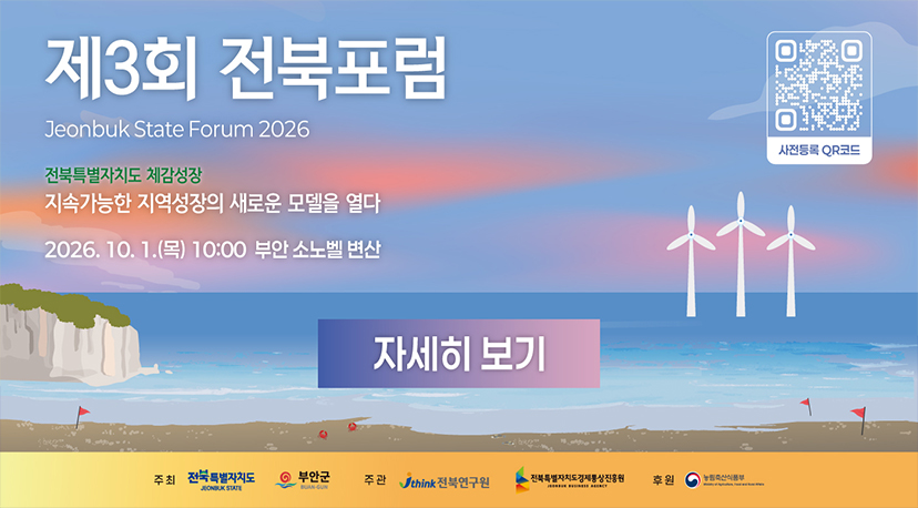 제3회 전북포럼 제3회 전북포럼
Jeonbuk State Forum 2026
전북특별자치도 체감성장
지속가능한 지역성장의 새로운 모델을 열다
2026. 10. 1.(목) 10:00 부안 소노벨 변산
사전등록 QR코드
자세히 보기
주최
전북특별자치도
JEONBUK STATE
부안군
주관
think 전북연구원
전북특별자치도경제통상진흥원
후원