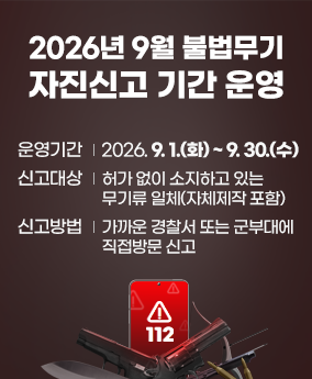 불법무기 자진신고 2026년 9월 불법무기 자진신고 기간 운영
운영기간 2026.9.1.(화) ~ 9.30.(수)
신고대상 허가없이 소지하고 있는 무기류 일체(자체제작 포함)
신고방법 가까운 경찰서 또는 군부대에 직접방문 신고