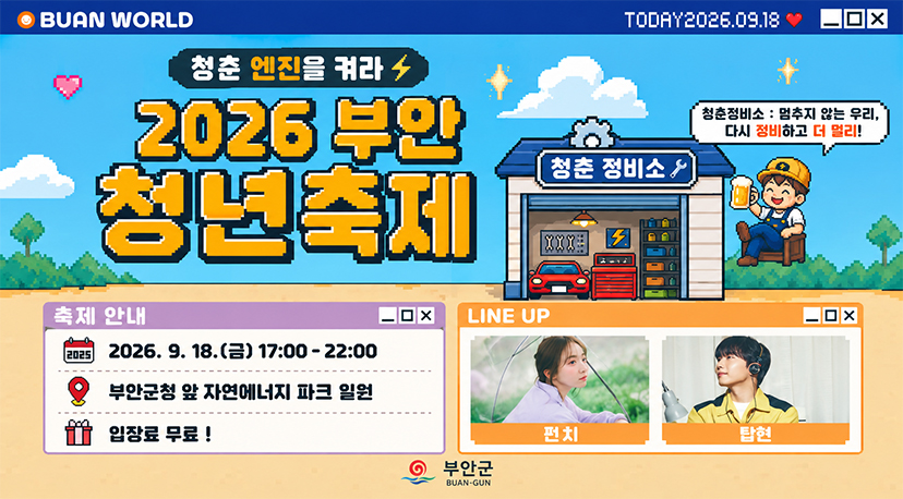 2026년 부안 청년 축제 BUAN WORLD
TODAY2026.09.18
X
청춘 엔진을 켜라
2026 부안 청년축제
청춘 정비소
청춘정비소 : 멈추지 않는 우리, 다시 정비하고 더 멀리!
XXX
. بيا بي بي
축제 안내
OX
LINE UP
2026
2026.9.18.(금) 17:00-22:00
부안군청 앞 자연에너지 파크 일원
입장료 무료!
부안군
BUAN-GUN
펀치
탑현
