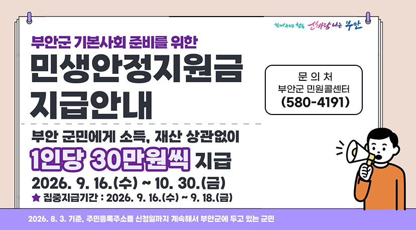 민생안정지원금 지급안내 함께 누되는 행복 신바람나는 부안
부안군 기본사회 준비를 위한
민생안정지원금 지급안내
부안 군민에게 소득, 재산 상관없이
1인당 30만원씩 지급
2026.9.16.(수) ~ 10.30.(금)
집중지급기간: 2026.9.16.(수) ~ 9.18.(금)
2026. 8. 3. 기준, 주민등록주소를 신청일까지 계속해서 부안군에 두고 있는 군민
문 의 처 : 부안군 민원콜센터 (580-4191)